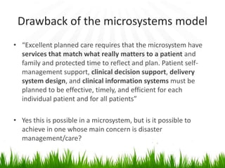 Drawback of the microsystems model
• “Excellent planned care requires that the microsystem have
  services that match what really matters to a patient and
  family and protected time to reflect and plan. Patient self-
  management support, clinical decision support, delivery
  system design, and clinical information systems must be
  planned to be effective, timely, and efficient for each
  individual patient and for all patients”

• Yes this is possible in a microsystem, but is it possible to
  achieve in one whose main concern is disaster
  management/care?
 