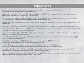 References
A.D.A.M. Medical Encyclopaedia. (2012). Diseases and conditions: Diarrhea. Retrieved April 18, 2012, from
http://www.ncbi.nlm.nih.gov/pubmedhealth/PMH0003613/
De Koning, H., Verver, J. P., Van den Heuvel, J., Bisgaard, S., & Does, R. J. (2006). Lean six sigma in healthcare. Journal for Healthcare
Quality, 28(2), 4-11. doi:10.1111/j.1945-1474.2006.tb00596.x
Duke Medical Center Department of Community and Family Medicine. (2005). Patient safety: Quality improvement. Retrieved April
19, 2012, from http://patientsafetyed.duhs.duke.edu/module_a/methods/fade.html
George, M. L. (2003). Learn six sigma for service: How to use lean speed and six sigma quality to improve services and transactions. NY, NY:
McGraw-Hill.
Medicine Net. (2012). Disease & conditions: diarrhea. Retrieved April 19, 2011, from http://www.medicinenet.com/cholera/article.htm
Nelson, E. C., Batalden, P. B., & Lazar, J. S. (2007). Practice-based learning and improvement: A clinical improvement action guide (2nd ed.).
Oakbrook Terrace, Illinois: Joint Commission Resources.
Nguyen, H.N., Trung, K.V., & Niem, N.V. (2007). Fighting climate change: Human solidarity in a divided work. Flooding in Mekong River
Delta, human development report 2007/2008
Ovretviet, J. (2000). Total quality management in European healthcare. International Journal of Health Care Quality Assurance, 13(2), 74-
80. doi:10.1108/09526860010319523
Patel, G. (Biomedical Engineer). (2012). Total quality management in health care [PDF]. Retrieved from
http://www.biomedicalprojects.com/files/TQM%20in%20Healthcare.pdf
Path. (2010). Keeping a focus on diarrheal disease control in Viet Nam. Retrieved April 18, 2012, from
http://healthmarketinnovations.org/sites/healthmarketinnovations.org/files/VAC_ddc_vietnam_fs[1].pdf
Raisinghani, M. S., Ette, H., Pierce, R., Cannon, D., & Daripaly, P. (2005). Six sigma: Concepts, tools, and applications. Industrial
Management & Data Systems, 105(4), 491-505. doi:10.1108/02635570510592389
Wasson, J.H., Godfrey, M.M., Nelson, E.C., M, J.J., & Batalden, P.B. (2003). Microsystems in healthcare: Part 4. Planning patient-centered
care. Joint Commission Journal on Quality and Safety, 29(5), 227-237
 