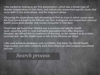 • We started by looking at our first presentation, which was a broad topic of
disaster preparedness in Viet Nam, and individually researched specific issues that
occur both in the acute phase, and the long term phase
•Choosing the acute phase and attempting to find an issue in which nurses were
the focal point proved to be difficult; we then strategized and researched common
health issues post disaster that nurses encounter in Viet Nam
•From here we found that Cholera was a common and specific health
issue, occurring both in rural and highly populated cities after disasters.
However, we refined this to treatment of diarrhea, as this seemed to be a more
concrete and specific health issue to link to the theories we chose

• We used scholarly databases such as CINAHL, Pub Med, The World Health
Organization, and other scholarly work from American and European accredited
journals

           Search process
 