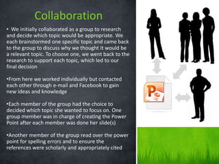 Collaboration
• We initially collaborated as a group to research
and decide which topic would be appropriate. We
each brainstormed one specific topic and came back
to the group to discuss why we thought it would be
a relevant topic. To choose one, we went back to the
research to support each topic, which led to our
final decision

•From here we worked individually but contacted
each other through e-mail and Facebook to gain
new ideas and knowledge

•Each member of the group had the choice to
decided which topic she wanted to focus on. One
group member was in charge of creating the Power
Point after each member was done her slide(s)

•Another member of the group read over the power
point for spelling errors and to ensure the
references were scholarly and appropriately cited
 