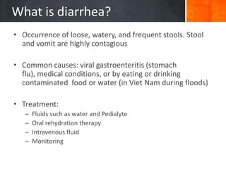 What is diarrhea?
• Occurrence of loose, watery, and frequent stools. Stool
  and vomit are highly contagious

• Common causes: viral gastroenteritis (stomach
  flu), medical conditions, or by eating or drinking
  contaminated food or water (in Viet Nam during floods)

• Treatment:
   –   Fluids such as water and Pedialyte
   –   Oral rehydration therapy
   –   Intravenous fluid
   –   Monitoring
 