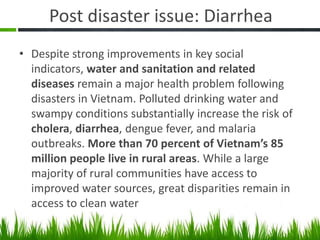 Post disaster issue: Diarrhea
• Despite strong improvements in key social
  indicators, water and sanitation and related
  diseases remain a major health problem following
  disasters in Vietnam. Polluted drinking water and
  swampy conditions substantially increase the risk of
  cholera, diarrhea, dengue fever, and malaria
  outbreaks. More than 70 percent of Vietnam’s 85
  million people live in rural areas. While a large
  majority of rural communities have access to
  improved water sources, great disparities remain in
  access to clean water
 