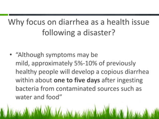 Why focus on diarrhea as a health issue
        following a disaster?

• “Although symptoms may be
  mild, approximately 5%-10% of previously
  healthy people will develop a copious diarrhea
  within about one to five days after ingesting
  bacteria from contaminated sources such as
  water and food”
 