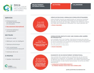 SERVICES
>	 Entrepreneuriat 	
	 en haute technologie 	
	 et innovation
>	 Commercialisation 	
	 et exportation
SECTEURS
>	 Aliments santé
>	 Québec International
>	 Bâtiment vert et intelligent
>	 Optique-photonique
>	 Arts numériques 	
	 et divertissement interactif
>	 Sciences de la vie
À PROPOS
>	 Recrutement international
DIAGNOSTIC RH EN RECRUTEMENT INTERNATIONAL
Vous aimeriez être soutenus dans vos démarches de recrutement
international ou peaufiner vos stratégies. Nos spécialistes peuvent 	
se déplacer pour dresser un portrait de votre réalité organisationnelle
et vous proposer un plan d’action personnalisé. Ce service est offert
gratuitement.
> COMPLÉTEZ VOTRE PRÉDIAGNOSTIC
	 OU PRENEZ RENDEZ-VOUS AVEC NOS CONSEILLERS.
CONSULTATION GRATUITE AVEC UNE CONSEILLÈRE AGRÉÉE
EN IMMIGRATION
Les vendredis avant-midi, Québec International propose des séances 	
de consultation gratuites avec des spécialistes en mobilité internationale.
Ce service répondra à vos questions sur les démarches d’immigration,
de visas et de permis de travail.
Activité gratuite sur réservation.
> POUR S’INSCRIRE
VÉRIFICATION POUR L’EMBAUCHE D’EMPLOYÉS ÉTRANGERS
Cette formation fournira aux gestionnaires en ressources humaines
tous les outils de vérification nécessaires lors de l’embauche d’un 	
travailleur provenant de l’étranger : validation des références, évalua-
tion réelle des compétences, vérification d’un casier judiciaire, etc.
> POUR S’INSCRIRE
11 juin 2015
OUTILS DE
VALIDATION
À L’EMBAUCHE
En tout temps
(en entreprise,
sur rendez-vous)
STRATÉGIES DE
RECRUTEMENT
INTERNATIONAL
Tous les
vendredis matin
CONSULTATIONS EN
IMMIGRATION
ACTIVITÉS
qcintl.ca/activites-recrutement-intl
CALENDRIERRECRUTEMENT
INTERNATIONAL
>	 Recrutement international
SUITE >>
 