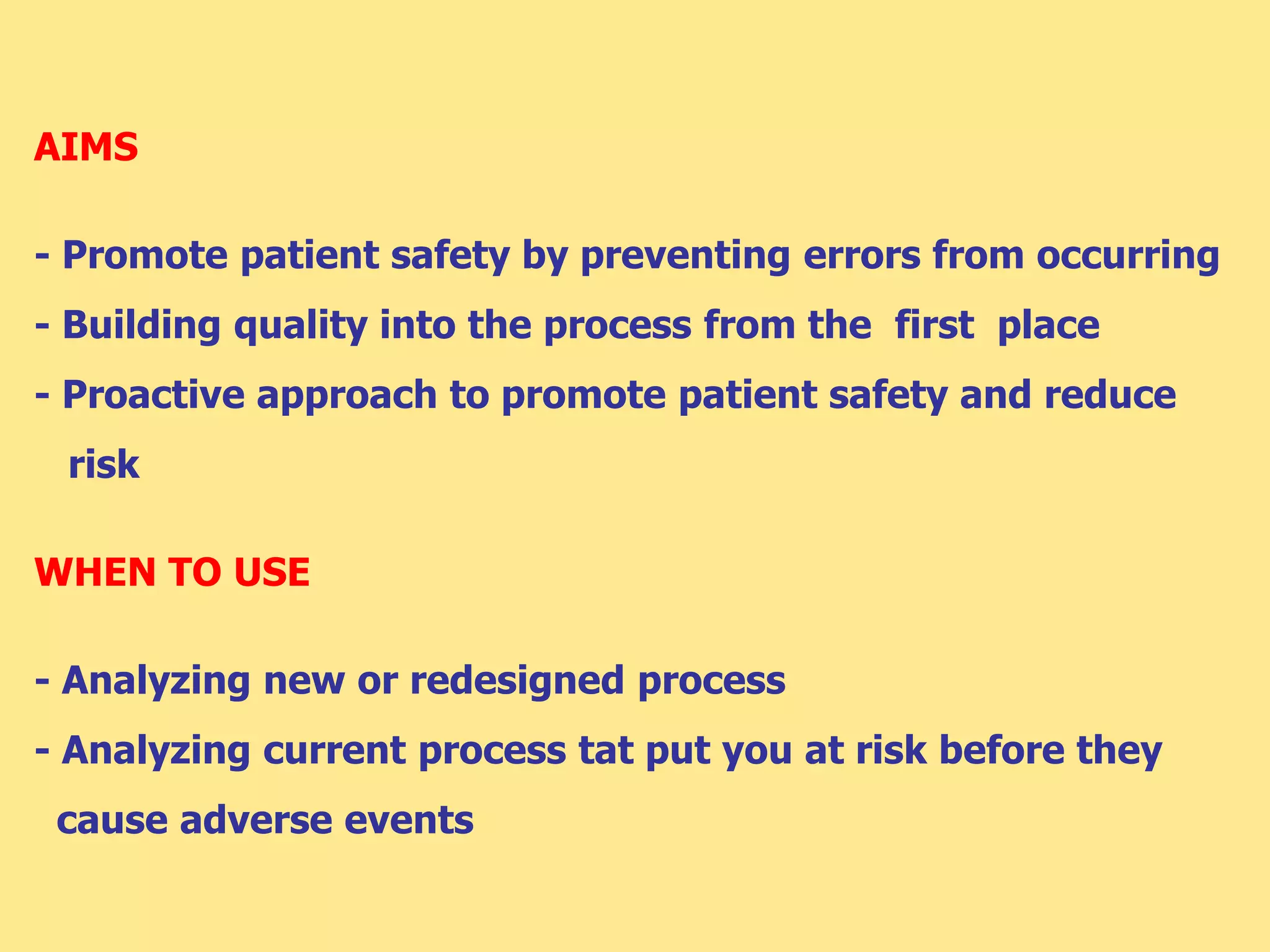 AIMS
- Promote patient safety by preventing errors from occurring
- Building quality into the process from the first place
- Proactive approach to promote patient safety and reduce
risk
WHEN TO USE
- Analyzing new or redesigned process
- Analyzing current process tat put you at risk before they
cause adverse events
 