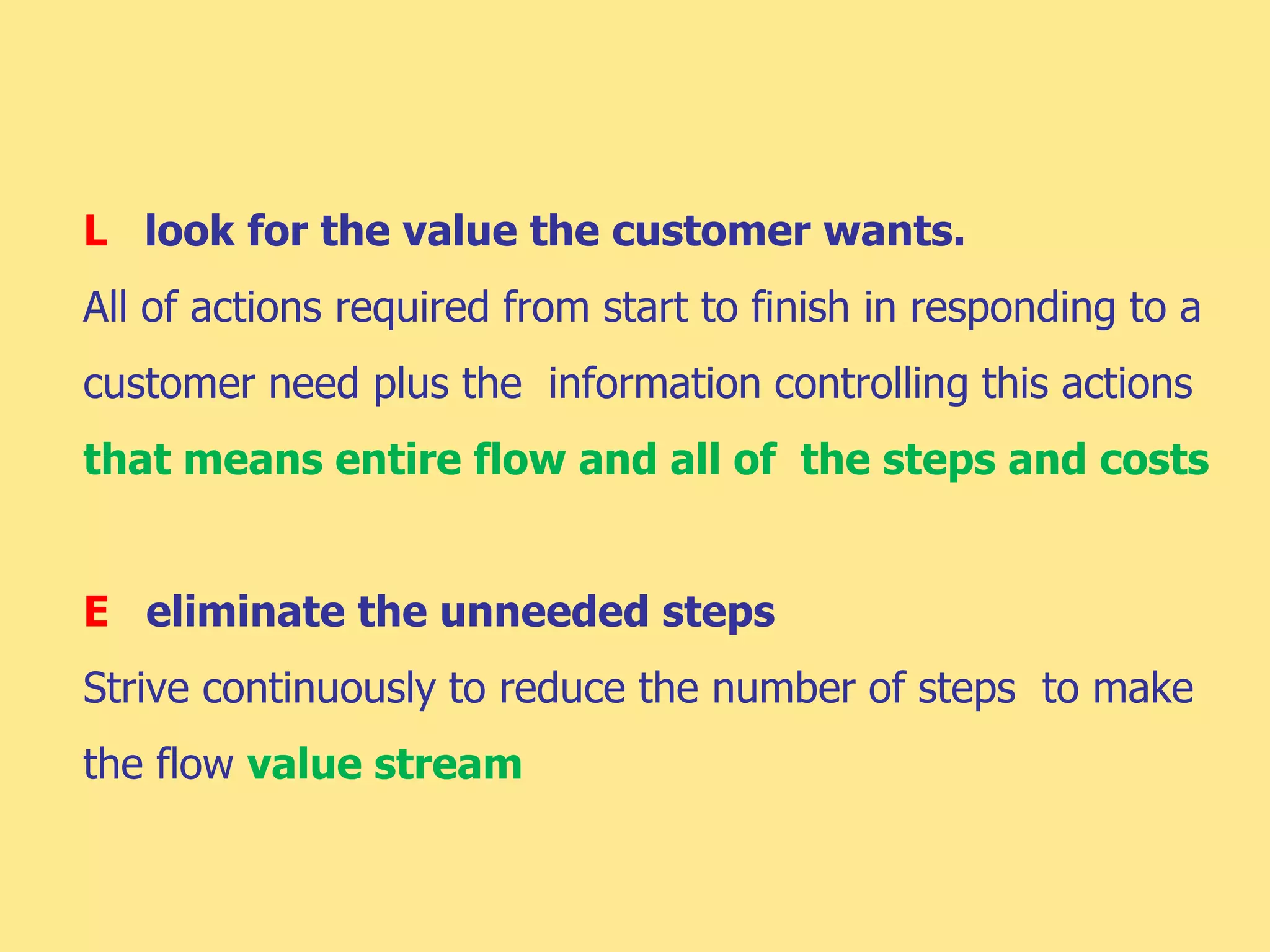 L look for the value the customer wants.
All of actions required from start to finish in responding to a
customer need plus the information controlling this actions
that means entire flow and all of the steps and costs
E eliminate the unneeded steps
Strive continuously to reduce the number of steps to make
the flow value stream
 