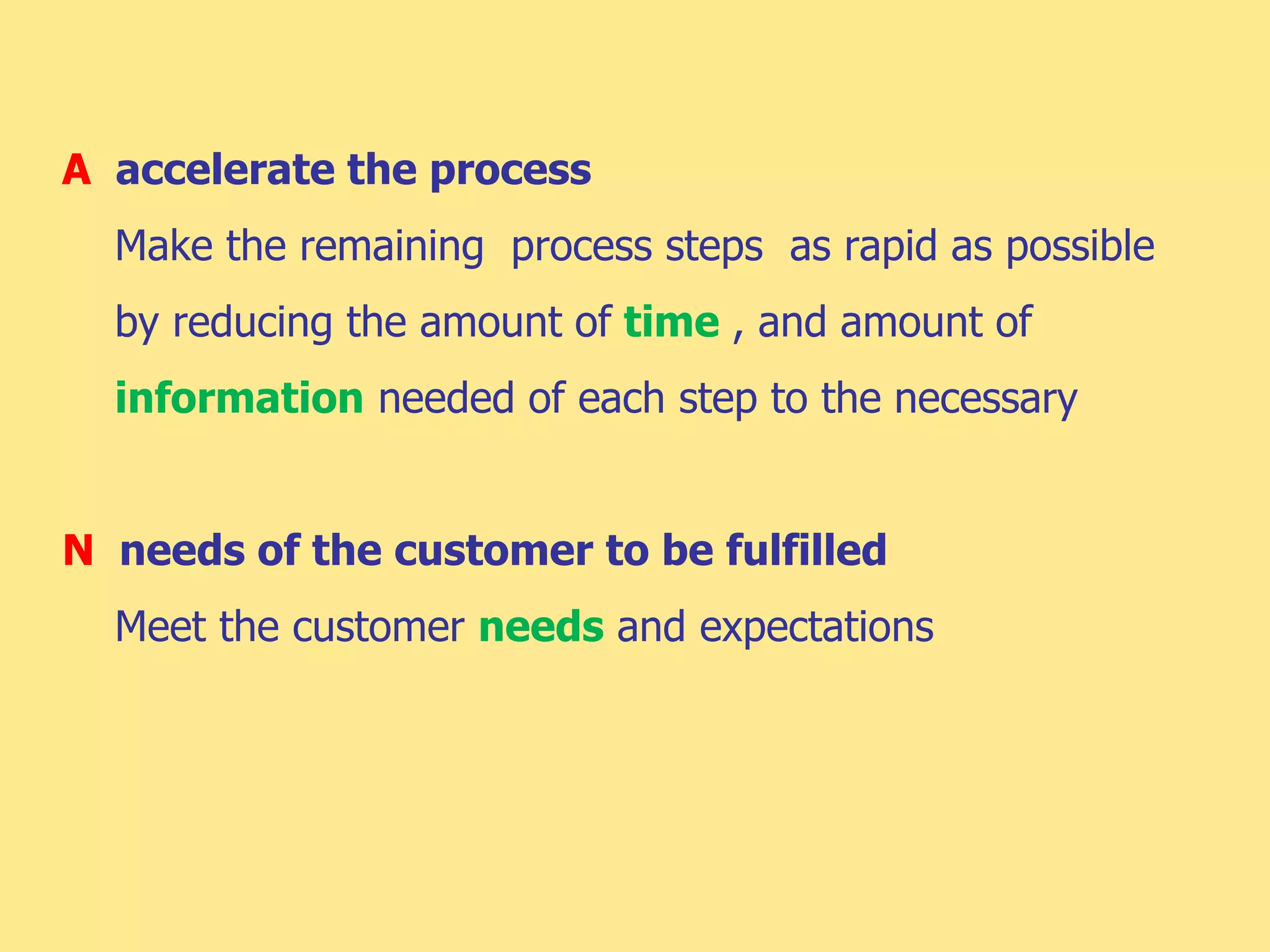 A accelerate the process
Make the remaining process steps as rapid as possible
by reducing the amount of time , and amount of
information needed of each step to the necessary
N needs of the customer to be fulfilled
Meet the customer needs and expectations
 