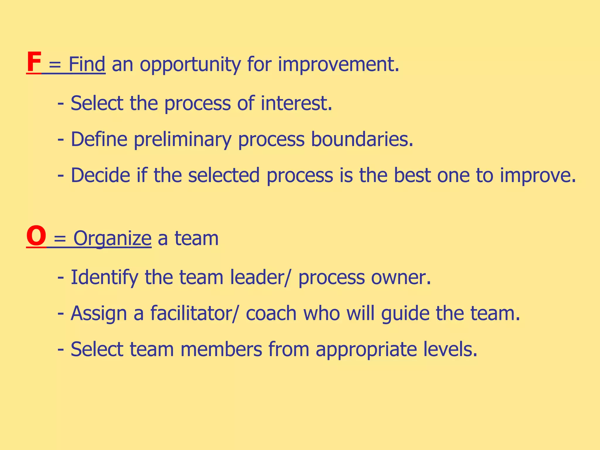 F = Find an opportunity for improvement.
- Select the process of interest.
- Define preliminary process boundaries.
- Decide if the selected process is the best one to improve.
O = Organize a team
- Identify the team leader/ process owner.
- Assign a facilitator/ coach who will guide the team.
- Select team members from appropriate levels.
 