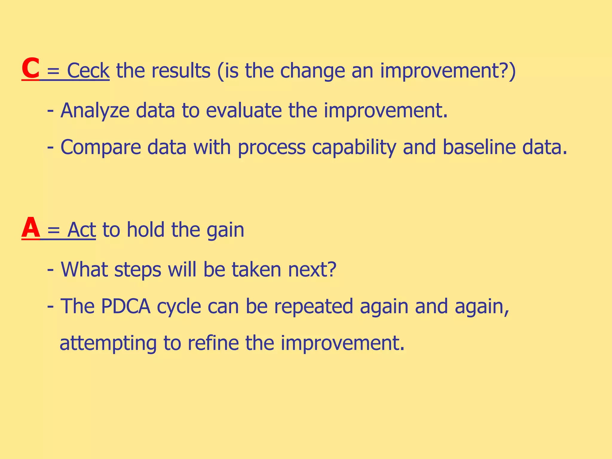 C = Ceck the results (is the change an improvement?)
- Analyze data to evaluate the improvement.
- Compare data with process capability and baseline data.
A = Act to hold the gain
- What steps will be taken next?
- The PDCA cycle can be repeated again and again,
attempting to refine the improvement.
 