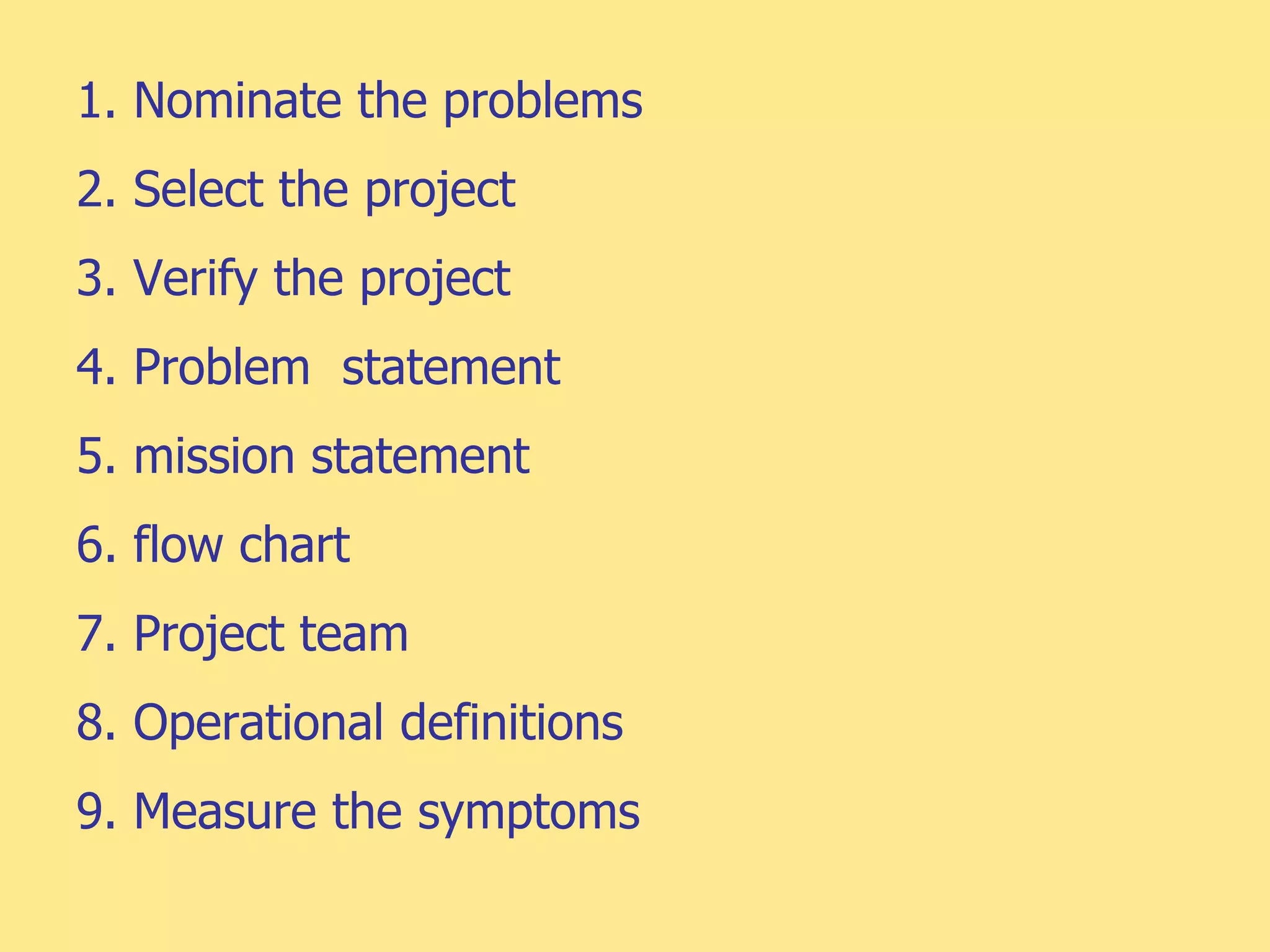 1. Nominate the problems
2. Select the project
3. Verify the project
4. Problem statement
5. mission statement
6. flow chart
7. Project team
8. Operational definitions
9. Measure the symptoms
 
