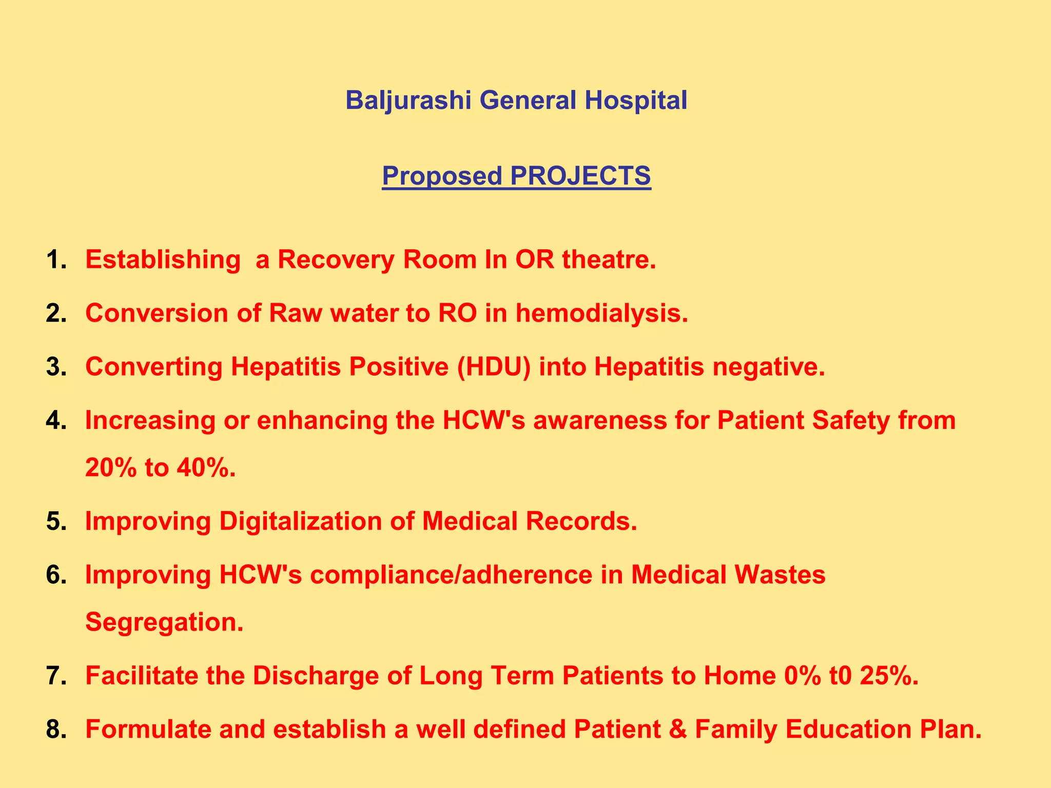 Baljurashi General Hospital
Proposed PROJECTS
1. Establishing a Recovery Room In OR theatre.
2. Conversion of Raw water to RO in hemodialysis.
3. Converting Hepatitis Positive (HDU) into Hepatitis negative.
4. Increasing or enhancing the HCW's awareness for Patient Safety from
20% to 40%.
5. Improving Digitalization of Medical Records.
6. Improving HCW's compliance/adherence in Medical Wastes
Segregation.
7. Facilitate the Discharge of Long Term Patients to Home 0% t0 25%.
8. Formulate and establish a well defined Patient & Family Education Plan.
 