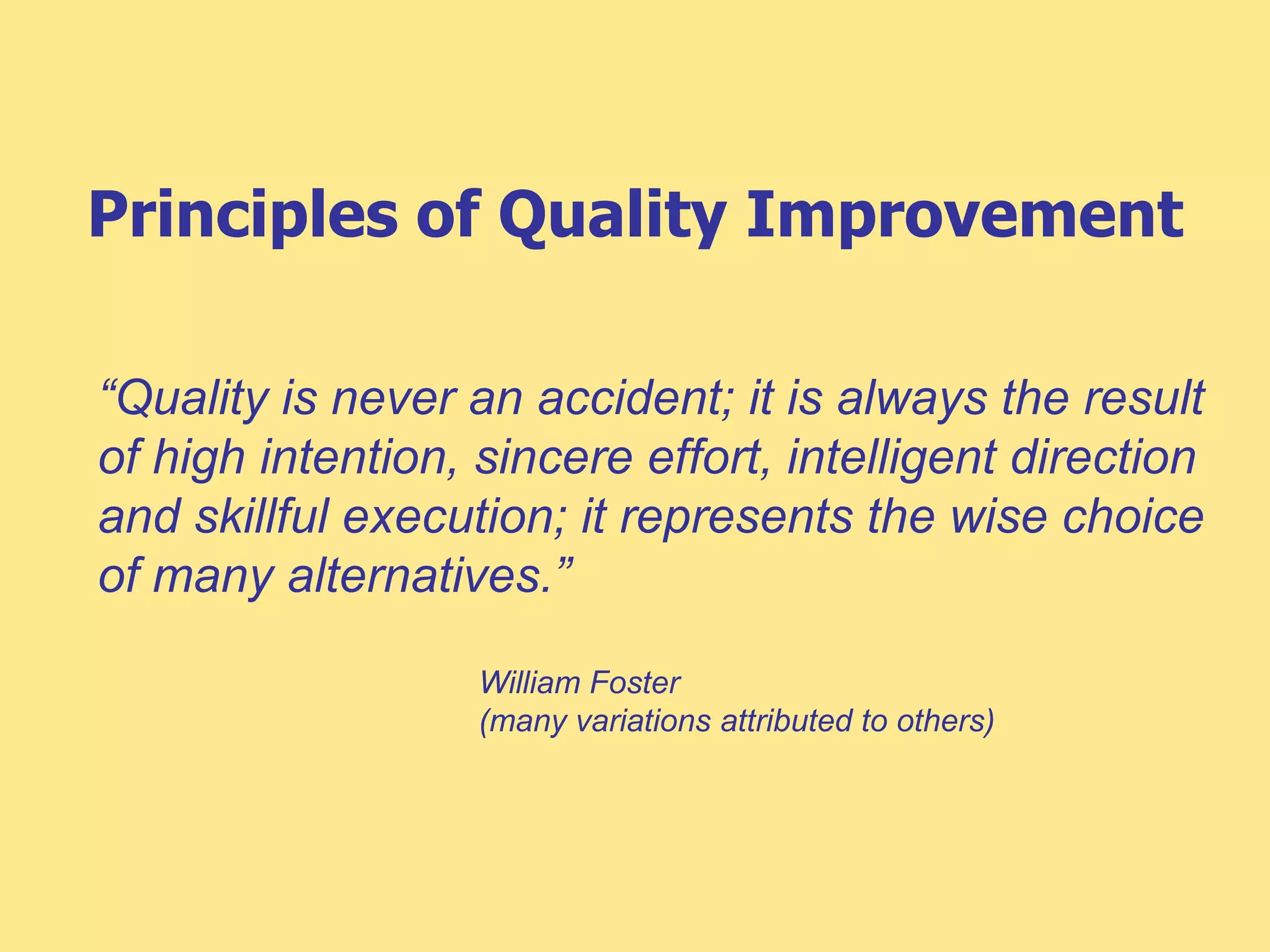 Principles of Quality Improvement
“Quality is never an accident; it is always the result
of high intention, sincere effort, intelligent direction
and skillful execution; it represents the wise choice
of many alternatives.”
William Foster
(many variations attributed to others)
 