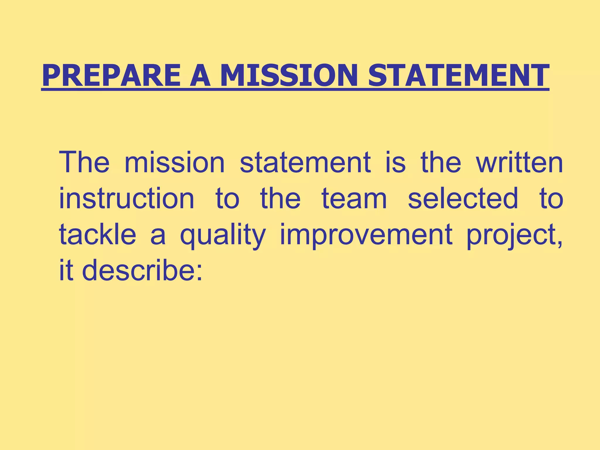 PREPARE A MISSION STATEMENT
The mission statement is the written
instruction to the team selected to
tackle a quality improvement project,
it describe:
 
