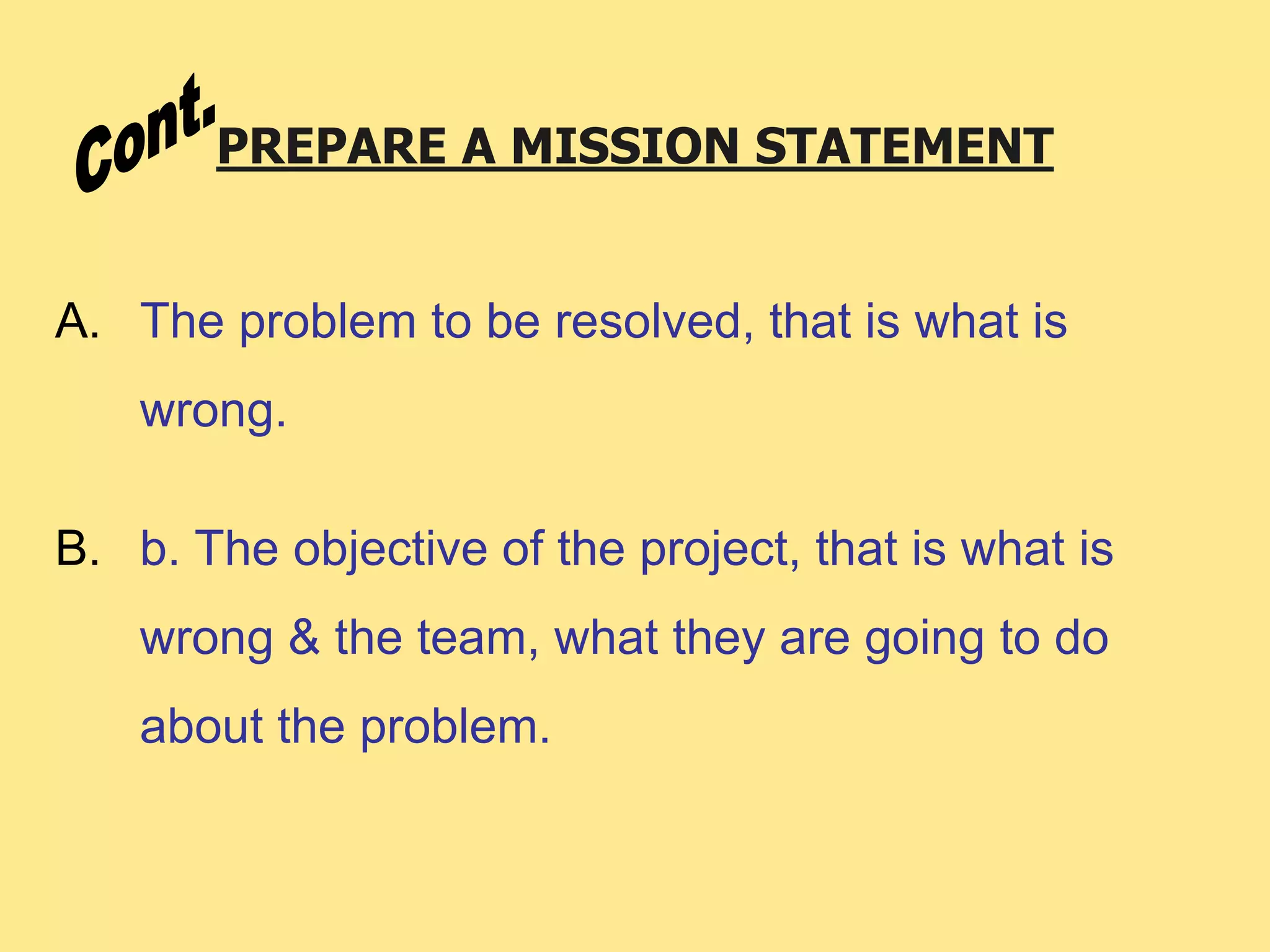 PREPARE A MISSION STATEMENT
A. The problem to be resolved, that is what is
wrong.
B. b. The objective of the project, that is what is
wrong & the team, what they are going to do
about the problem.
 