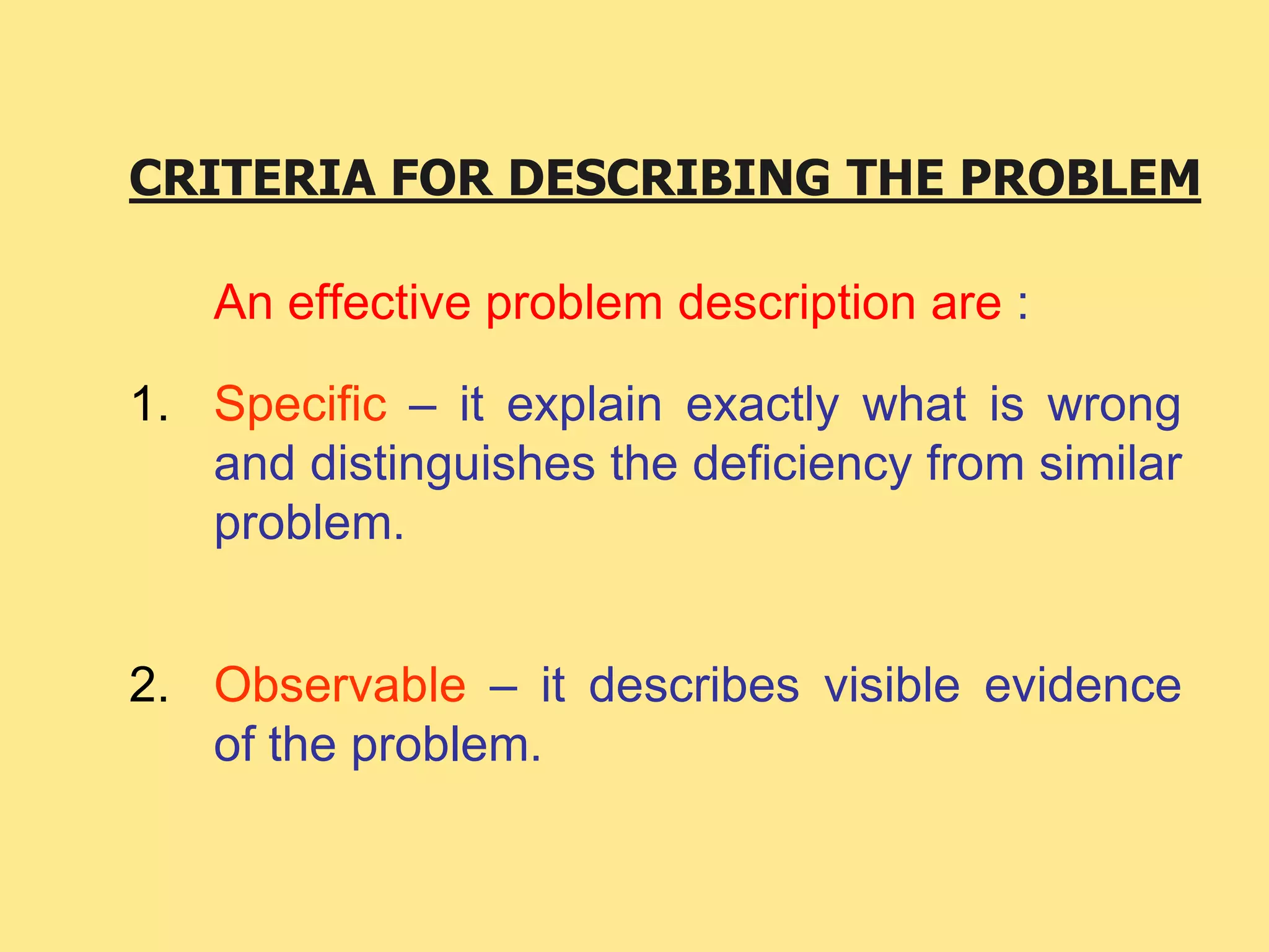CRITERIA FOR DESCRIBING THE PROBLEM
An effective problem description are :
1. Specific – it explain exactly what is wrong
and distinguishes the deficiency from similar
problem.
2. Observable – it describes visible evidence
of the problem.
 
