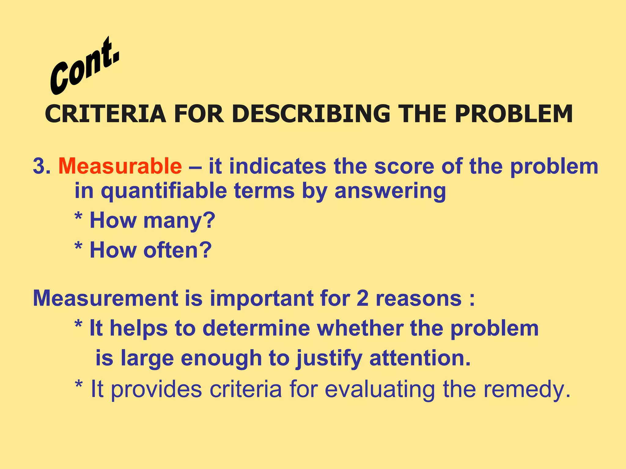 CRITERIA FOR DESCRIBING THE PROBLEM
3. Measurable – it indicates the score of the problem
in quantifiable terms by answering
* How many?
* How often?
Measurement is important for 2 reasons :
* It helps to determine whether the problem
is large enough to justify attention.
* It provides criteria for evaluating the remedy.
 