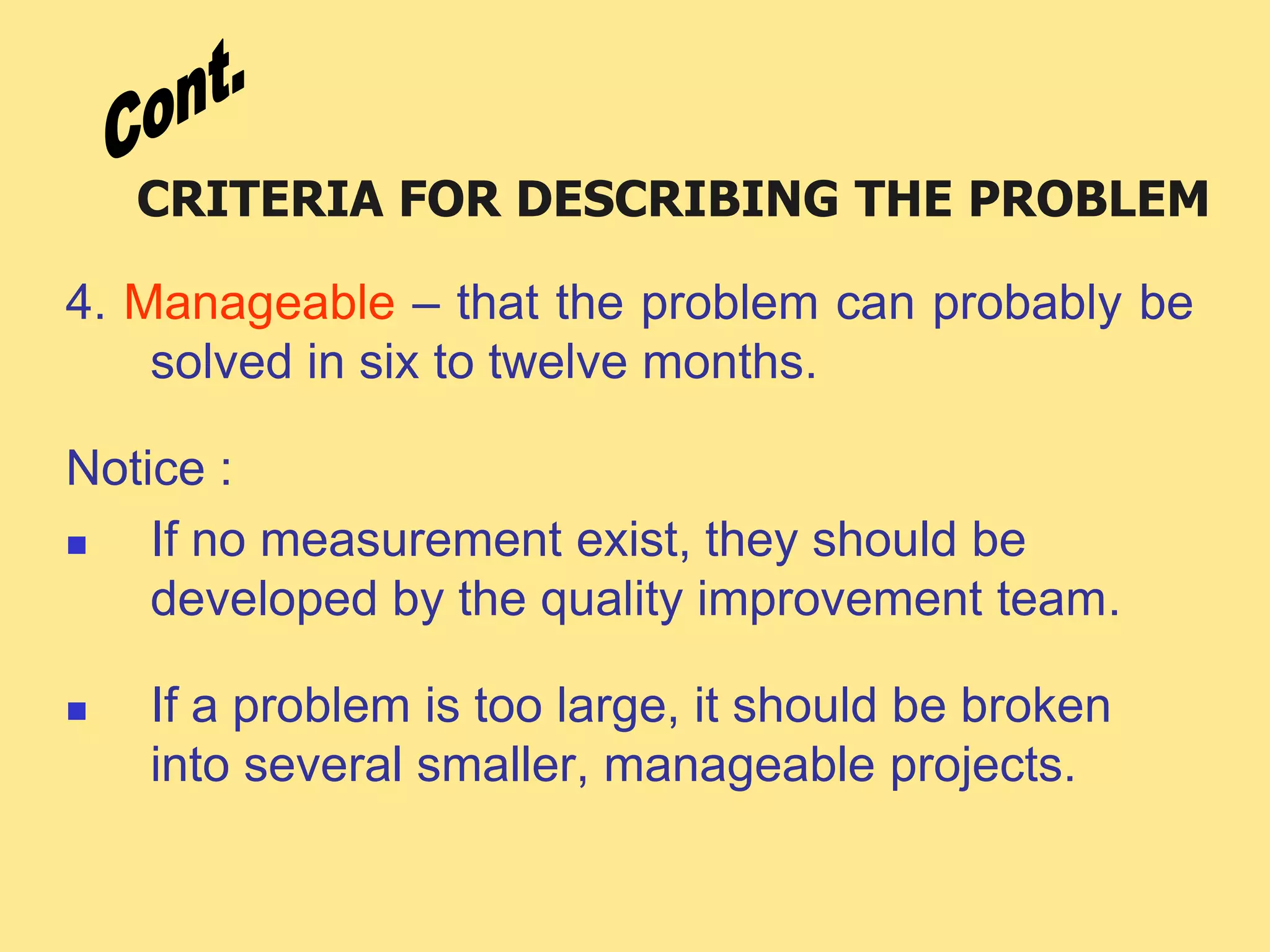 CRITERIA FOR DESCRIBING THE PROBLEM
4. Manageable – that the problem can probably be
solved in six to twelve months.
Notice :
 If no measurement exist, they should be
developed by the quality improvement team.
 If a problem is too large, it should be broken
into several smaller, manageable projects.
 