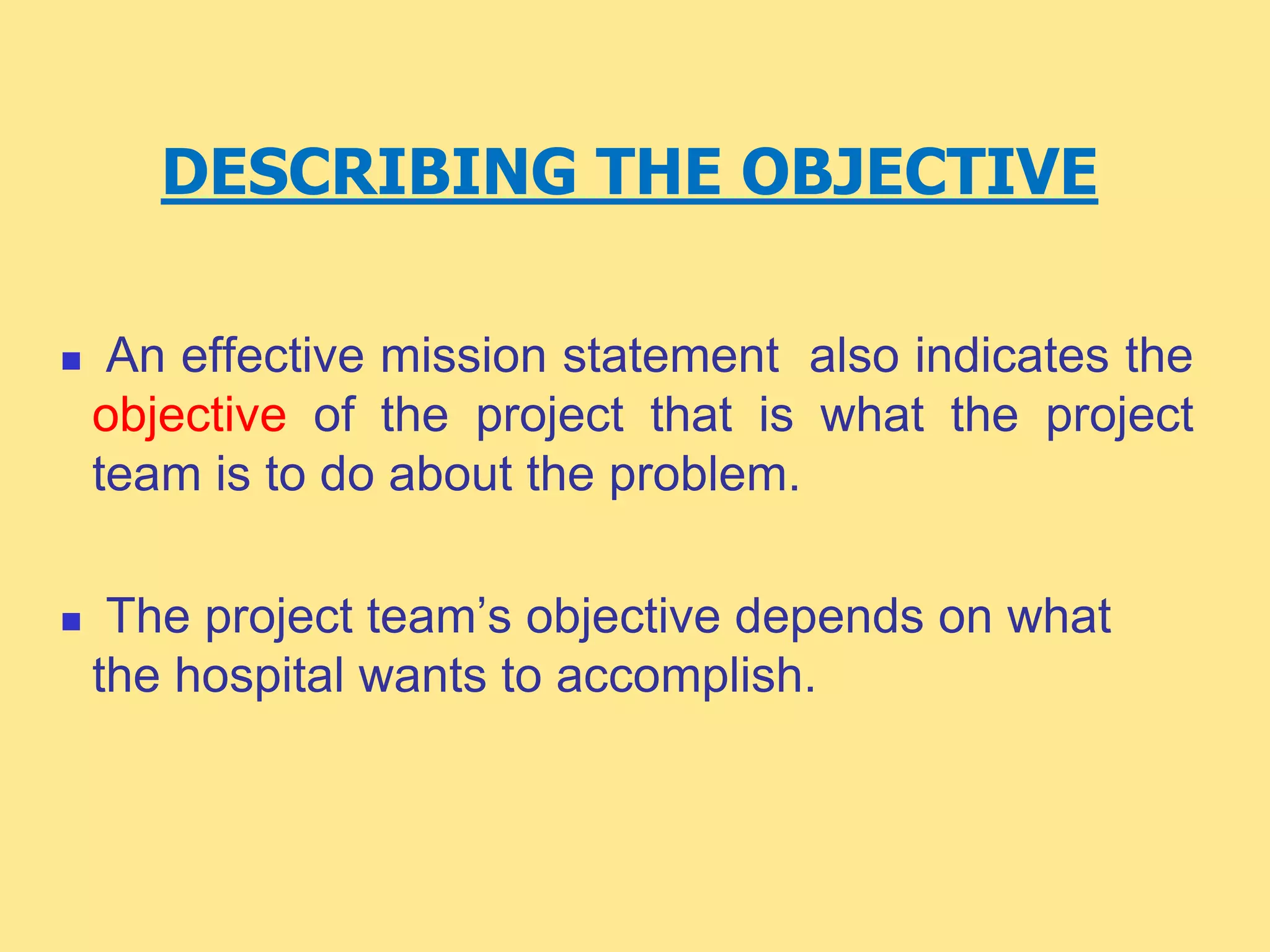 DESCRIBING THE OBJECTIVE
 An effective mission statement also indicates the
objective of the project that is what the project
team is to do about the problem.
 The project team’s objective depends on what
the hospital wants to accomplish.
 