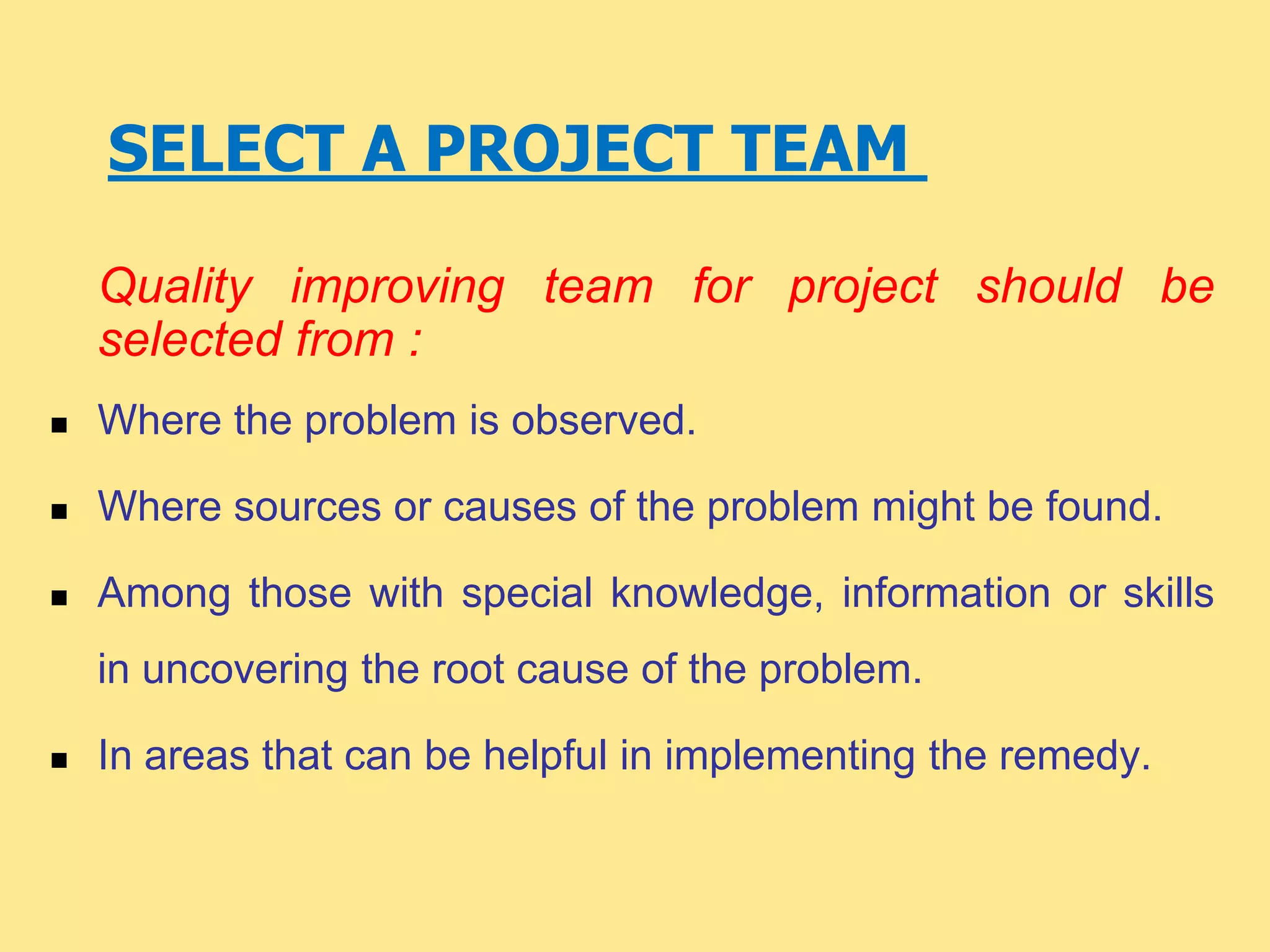 SELECT A PROJECT TEAM
Quality improving team for project should be
selected from :
 Where the problem is observed.
 Where sources or causes of the problem might be found.
 Among those with special knowledge, information or skills
in uncovering the root cause of the problem.
 In areas that can be helpful in implementing the remedy.
 