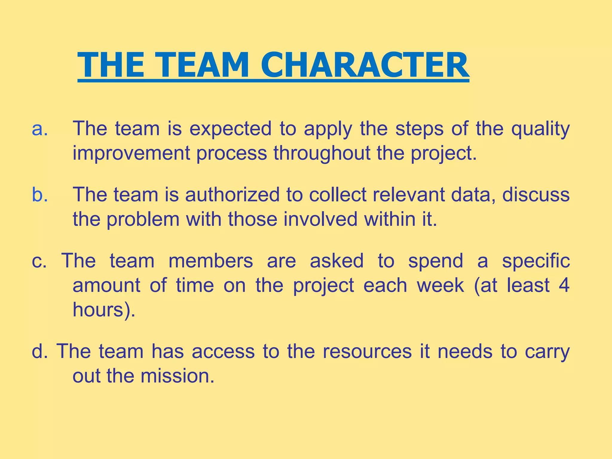THE TEAM CHARACTER
a. The team is expected to apply the steps of the quality
improvement process throughout the project.
b. The team is authorized to collect relevant data, discuss
the problem with those involved within it.
c. The team members are asked to spend a specific
amount of time on the project each week (at least 4
hours).
d. The team has access to the resources it needs to carry
out the mission.
 