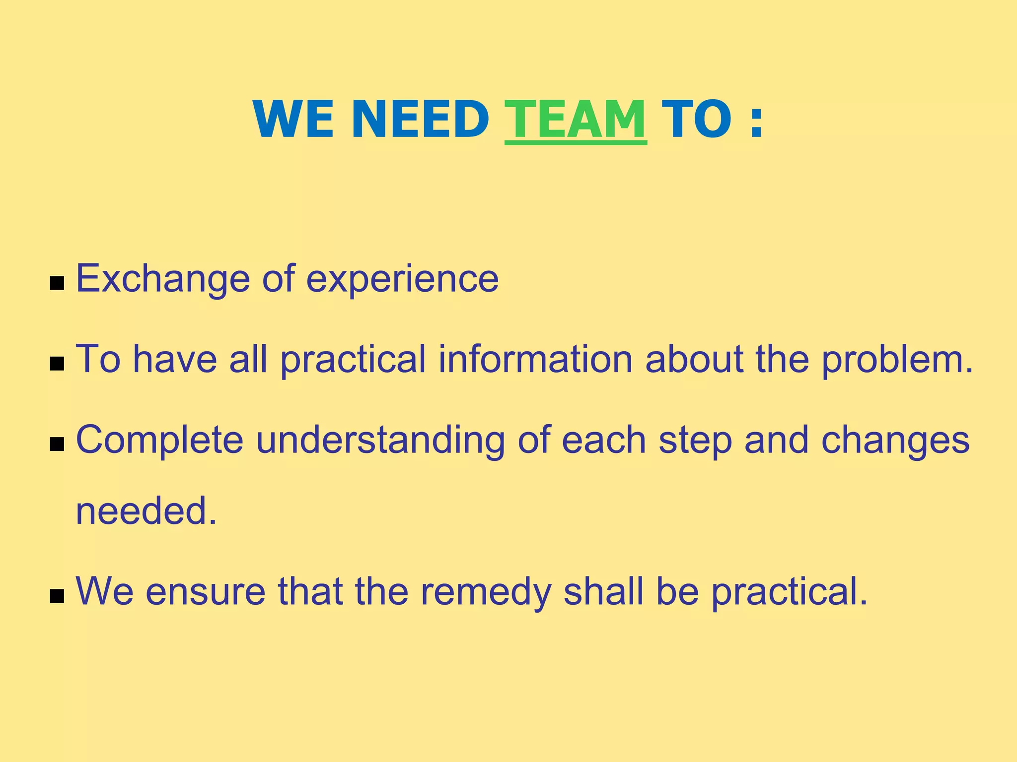 WE NEED TEAM TO :
 Exchange of experience
 To have all practical information about the problem.
 Complete understanding of each step and changes
needed.
 We ensure that the remedy shall be practical.
 