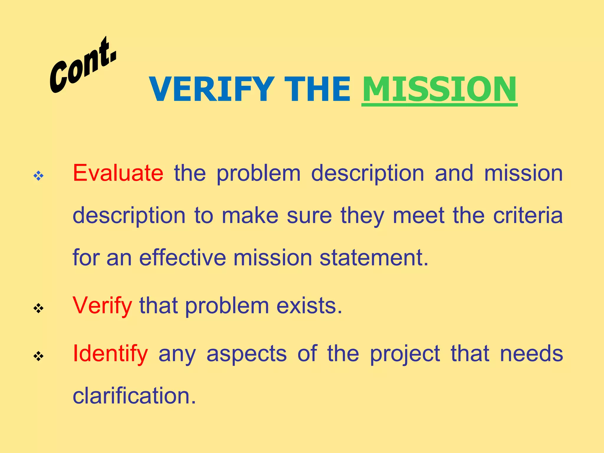 VERIFY THE MISSION
 Evaluate the problem description and mission
description to make sure they meet the criteria
for an effective mission statement.
 Verify that problem exists.
 Identify any aspects of the project that needs
clarification.
 