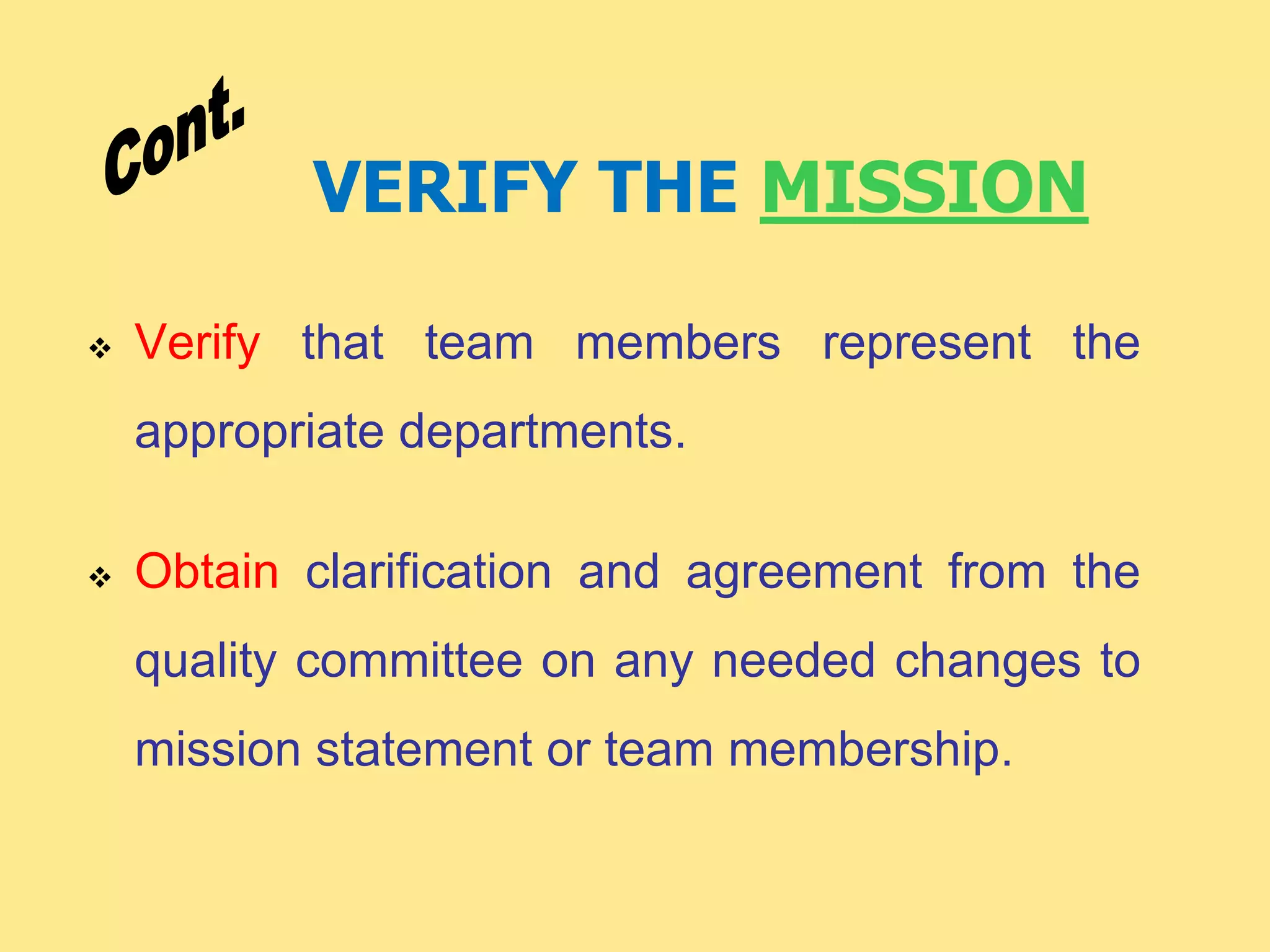 VERIFY THE MISSION
 Verify that team members represent the
appropriate departments.
 Obtain clarification and agreement from the
quality committee on any needed changes to
mission statement or team membership.
 