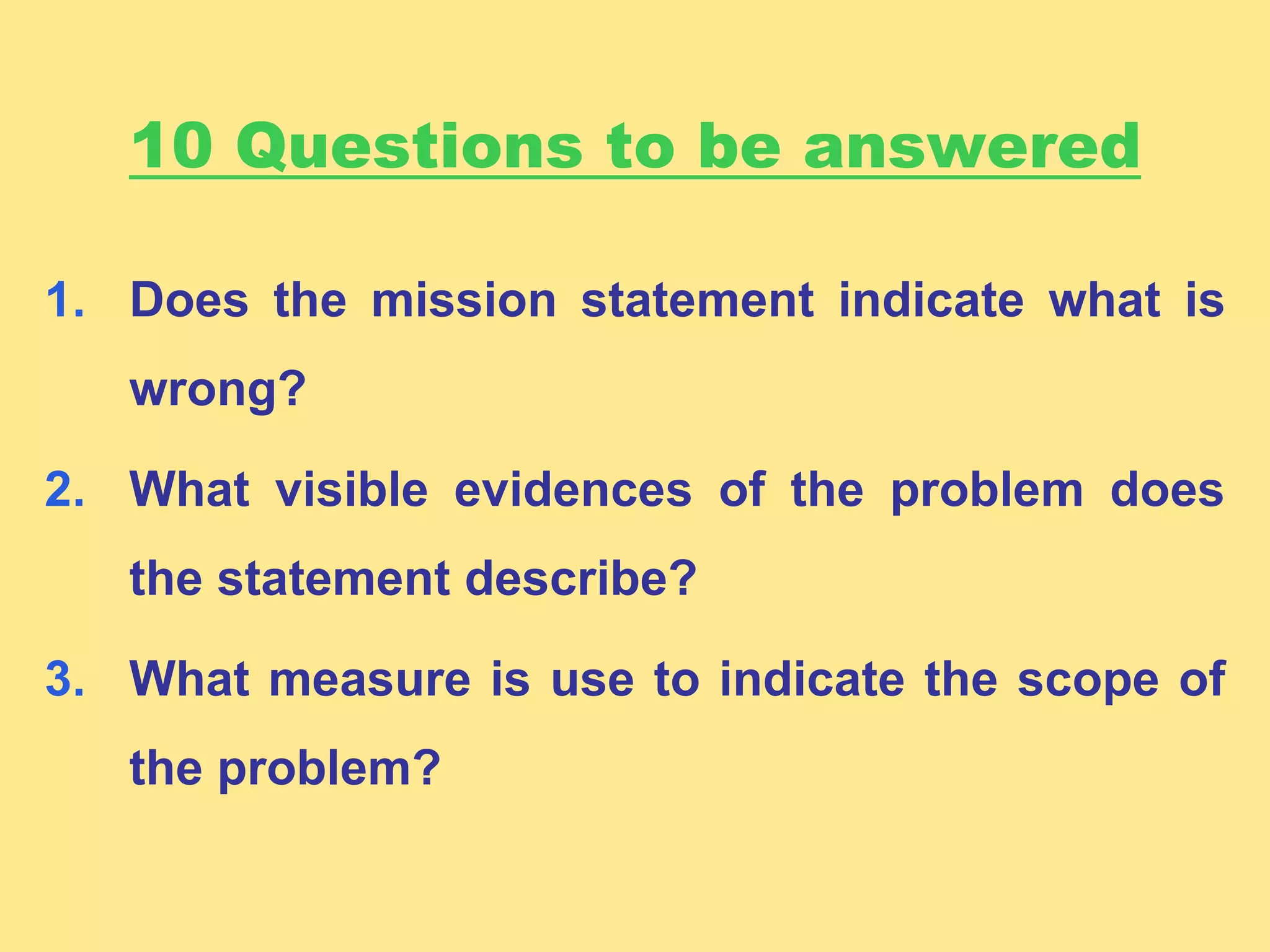 10 Questions to be answered
1. Does the mission statement indicate what is
wrong?
2. What visible evidences of the problem does
the statement describe?
3. What measure is use to indicate the scope of
the problem?
 