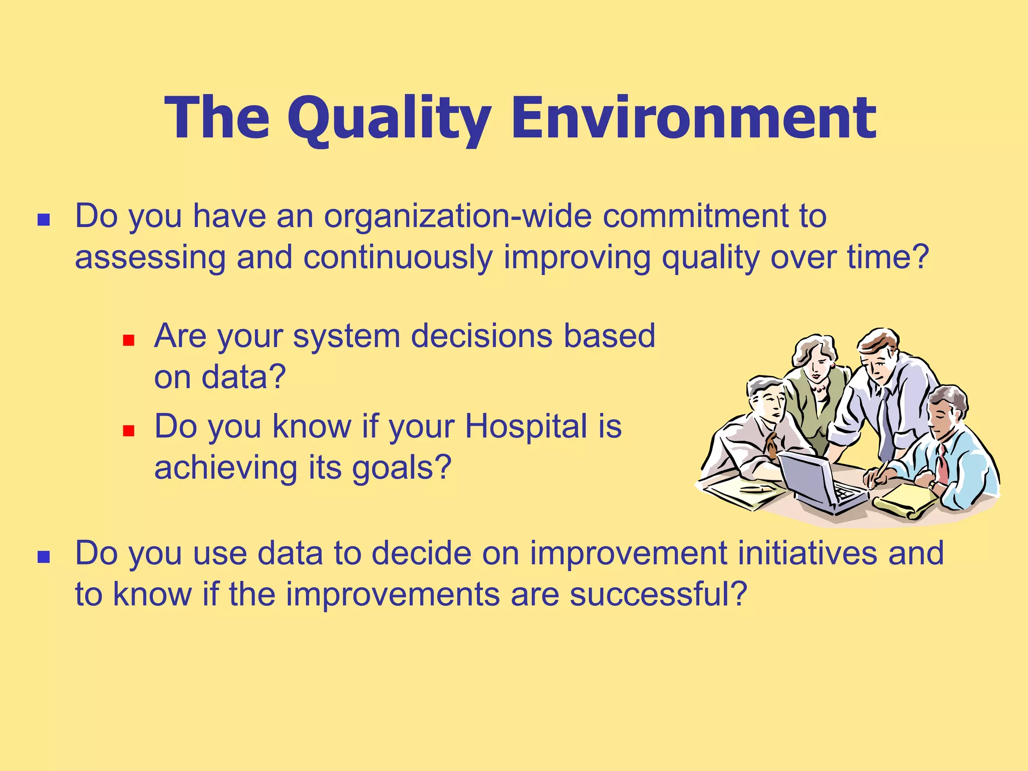 The Quality Environment
 Do you have an organization-wide commitment to
assessing and continuously improving quality over time?
 Do you use data to decide on improvement initiatives and
to know if the improvements are successful?
 Are your system decisions based
on data?
 Do you know if your Hospital is
achieving its goals?
 
