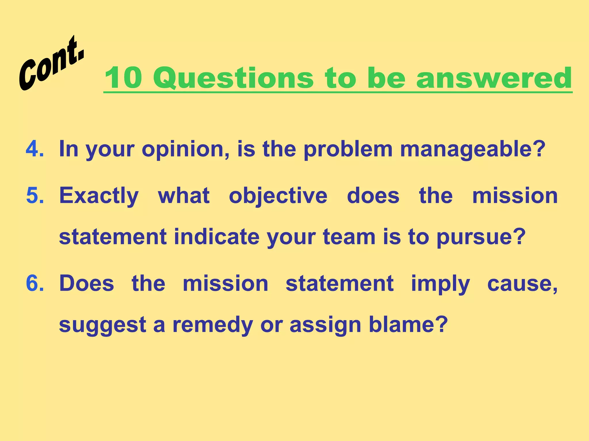 10 Questions to be answered
4. In your opinion, is the problem manageable?
5. Exactly what objective does the mission
statement indicate your team is to pursue?
6. Does the mission statement imply cause,
suggest a remedy or assign blame?
 