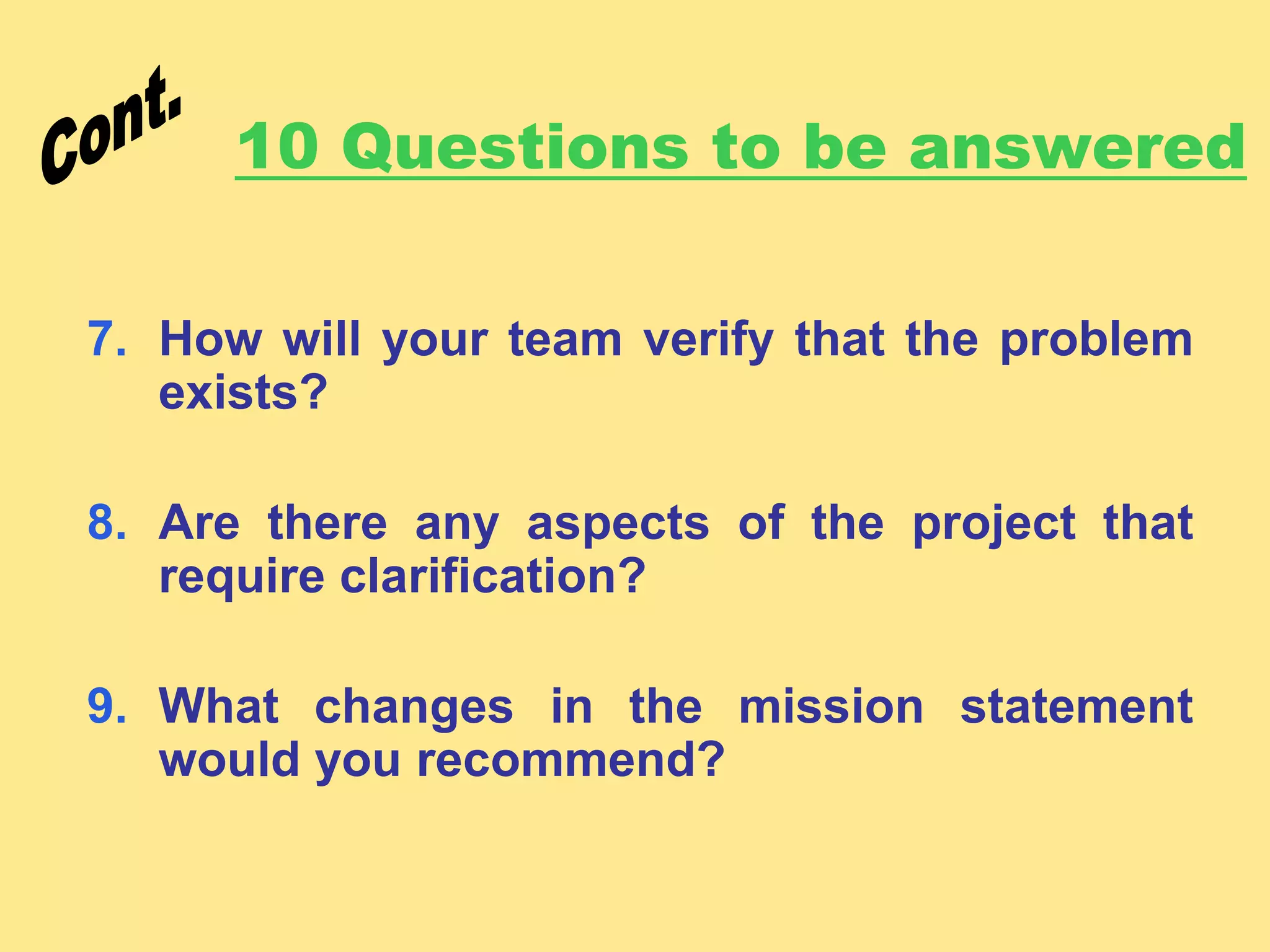 10 Questions to be answered
7. How will your team verify that the problem
exists?
8. Are there any aspects of the project that
require clarification?
9. What changes in the mission statement
would you recommend?
 
