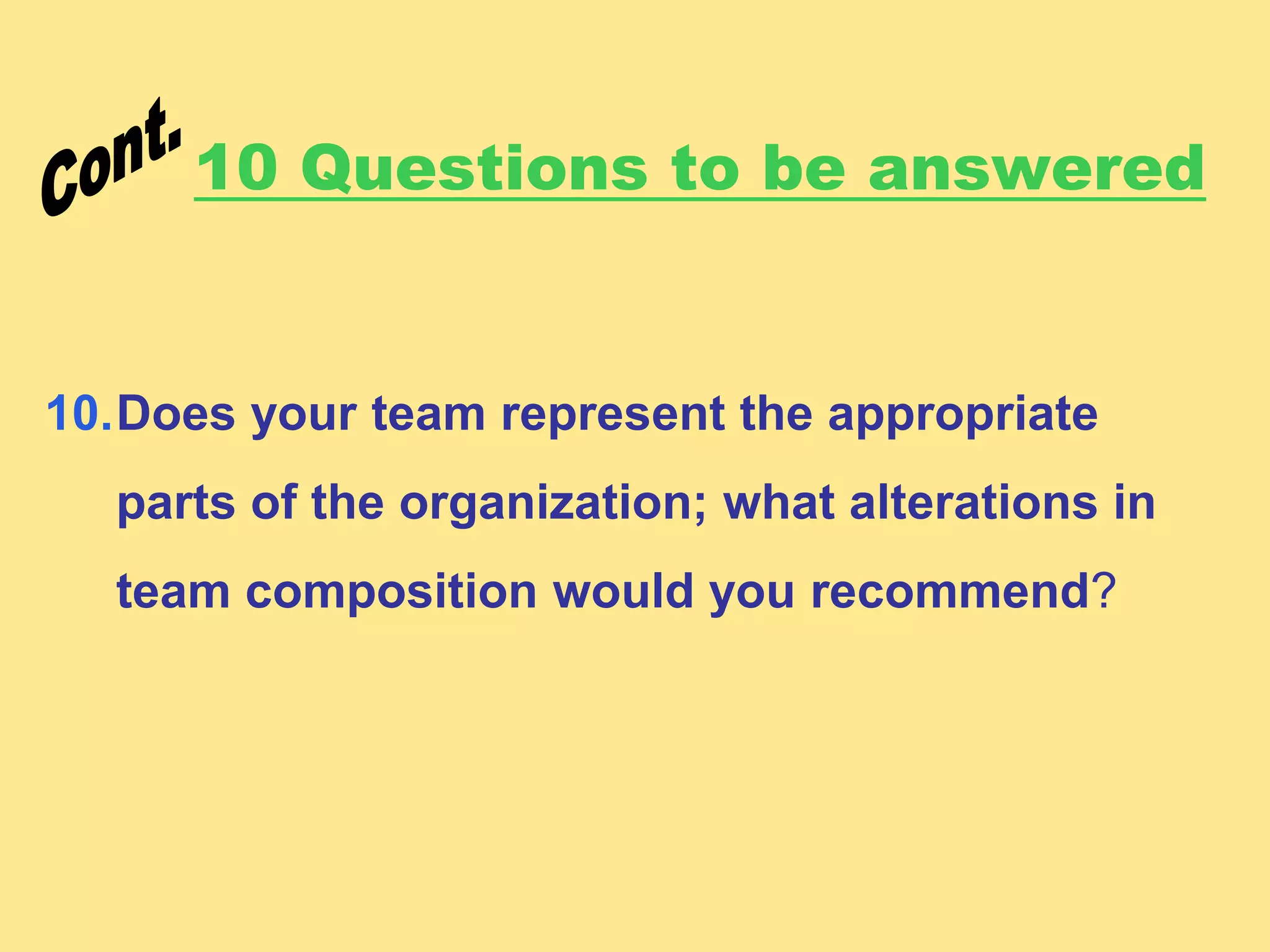 10 Questions to be answered
10.Does your team represent the appropriate
parts of the organization; what alterations in
team composition would you recommend?
 
