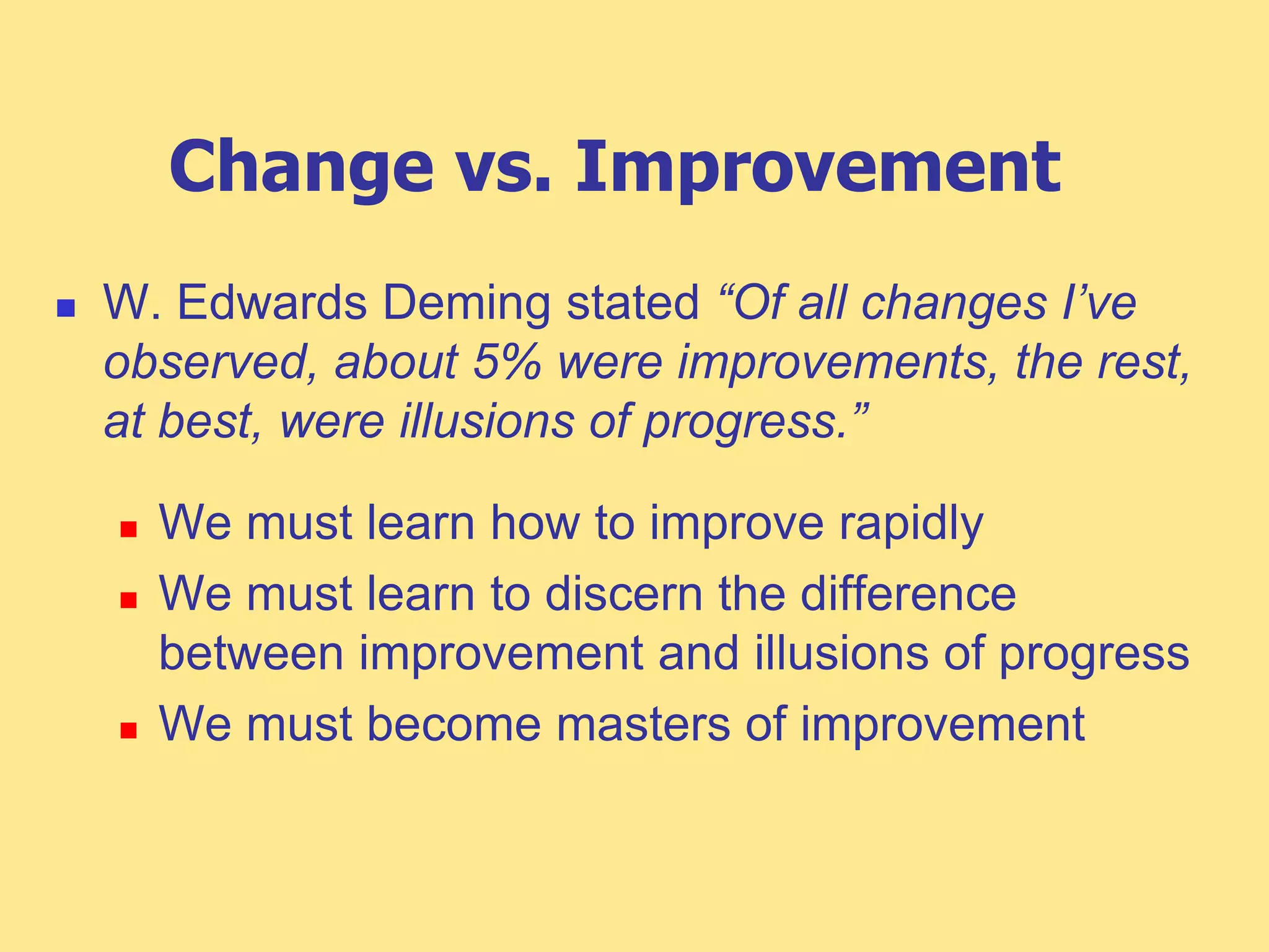 Change vs. Improvement
 W. Edwards Deming stated “Of all changes I’ve
observed, about 5% were improvements, the rest,
at best, were illusions of progress.”
 We must learn how to improve rapidly
 We must learn to discern the difference
between improvement and illusions of progress
 We must become masters of improvement
 