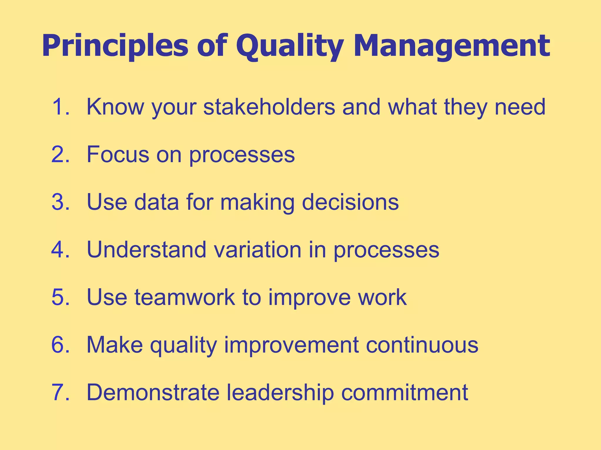 Principles of Quality Management
1. Know your stakeholders and what they need
2. Focus on processes
3. Use data for making decisions
4. Understand variation in processes
5. Use teamwork to improve work
6. Make quality improvement continuous
7. Demonstrate leadership commitment
 