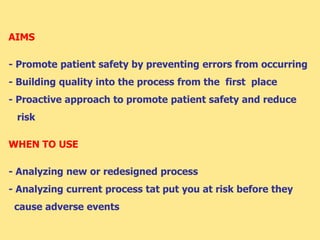 AIMS
- Promote patient safety by preventing errors from occurring
- Building quality into the process from the first place
- Proactive approach to promote patient safety and reduce
risk
WHEN TO USE
- Analyzing new or redesigned process
- Analyzing current process tat put you at risk before they
cause adverse events
 