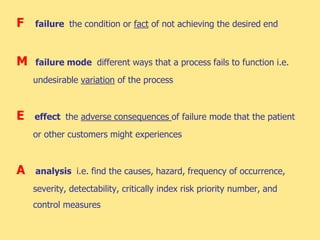 F failure the condition or fact of not achieving the desired end
M failure mode different ways that a process fails to function i.e.
undesirable variation of the process
E effect the adverse consequences of failure mode that the patient
or other customers might experiences
A analysis i.e. find the causes, hazard, frequency of occurrence,
severity, detectability, critically index risk priority number, and
control measures
 