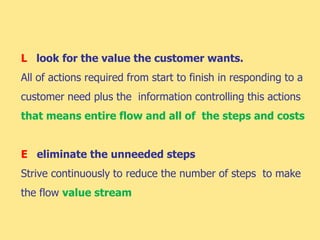L look for the value the customer wants.
All of actions required from start to finish in responding to a
customer need plus the information controlling this actions
that means entire flow and all of the steps and costs
E eliminate the unneeded steps
Strive continuously to reduce the number of steps to make
the flow value stream
 