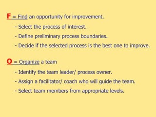 F = Find an opportunity for improvement.
- Select the process of interest.
- Define preliminary process boundaries.
- Decide if the selected process is the best one to improve.
O = Organize a team
- Identify the team leader/ process owner.
- Assign a facilitator/ coach who will guide the team.
- Select team members from appropriate levels.
 