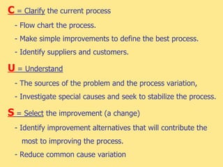 C = Clarify the current process
- Flow chart the process.
- Make simple improvements to define the best process.
- Identify suppliers and customers.
U = Understand
- The sources of the problem and the process variation,
- Investigate special causes and seek to stabilize the process.
S = Select the improvement (a change)
- Identify improvement alternatives that will contribute the
most to improving the process.
- Reduce common cause variation
 