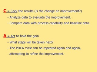 C = Ceck the results (is the change an improvement?)
- Analyze data to evaluate the improvement.
- Compare data with process capability and baseline data.
A = Act to hold the gain
- What steps will be taken next?
- The PDCA cycle can be repeated again and again,
attempting to refine the improvement.
 