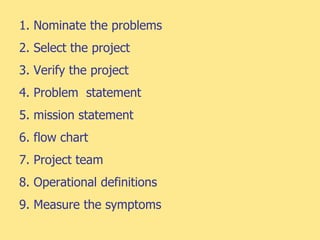 1. Nominate the problems
2. Select the project
3. Verify the project
4. Problem statement
5. mission statement
6. flow chart
7. Project team
8. Operational definitions
9. Measure the symptoms
 