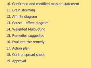 10. Confirmed and modified mission statement
11. Brain storming
12. Affinity diagram
13. Cause – effect diagram
14. Weighted Multivoting
15. Remedies suggested
16. Evaluate the remedy
17. Action plan
18. Control spread sheet
19. Approval
 