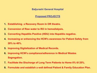 Baljurashi General Hospital
Proposed PROJECTS
1. Establishing a Recovery Room In OR theatre.
2. Conversion of Raw water to RO in hemodialysis.
3. Converting Hepatitis Positive (HDU) into Hepatitis negative.
4. Increasing or enhancing the HCW's awareness for Patient Safety from
20% to 40%.
5. Improving Digitalization of Medical Records.
6. Improving HCW's compliance/adherence in Medical Wastes
Segregation.
7. Facilitate the Discharge of Long Term Patients to Home 0% t0 25%.
8. Formulate and establish a well defined Patient & Family Education Plan.
 