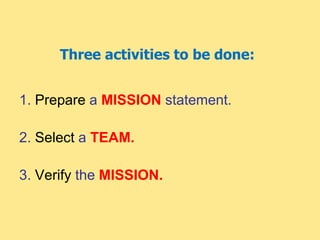 Three activities to be done:
1. Prepare a MISSION statement.
2. Select a TEAM.
3. Verify the MISSION.
 