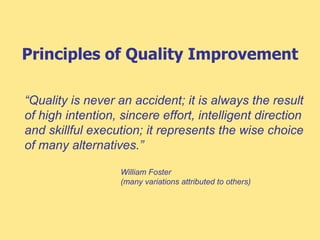 Principles of Quality Improvement
“Quality is never an accident; it is always the result
of high intention, sincere effort, intelligent direction
and skillful execution; it represents the wise choice
of many alternatives.”
William Foster
(many variations attributed to others)
 