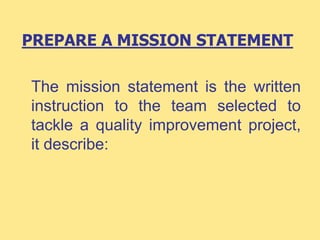 PREPARE A MISSION STATEMENT
The mission statement is the written
instruction to the team selected to
tackle a quality improvement project,
it describe:
 