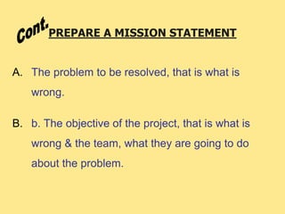 PREPARE A MISSION STATEMENT
A. The problem to be resolved, that is what is
wrong.
B. b. The objective of the project, that is what is
wrong & the team, what they are going to do
about the problem.
 