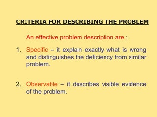 CRITERIA FOR DESCRIBING THE PROBLEM
An effective problem description are :
1. Specific – it explain exactly what is wrong
and distinguishes the deficiency from similar
problem.
2. Observable – it describes visible evidence
of the problem.
 