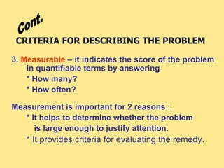 CRITERIA FOR DESCRIBING THE PROBLEM
3. Measurable – it indicates the score of the problem
in quantifiable terms by answering
* How many?
* How often?
Measurement is important for 2 reasons :
* It helps to determine whether the problem
is large enough to justify attention.
* It provides criteria for evaluating the remedy.
 