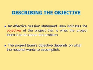 DESCRIBING THE OBJECTIVE
 An effective mission statement also indicates the
objective of the project that is what the project
team is to do about the problem.
 The project team’s objective depends on what
the hospital wants to accomplish.
 